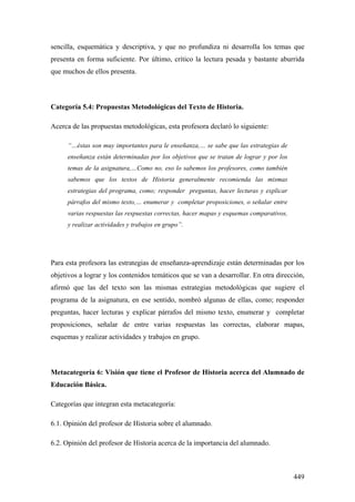 449
sencilla, esquemática y descriptiva, y que no profundiza ni desarrolla los temas que
presenta en forma suficiente. Por último, crítico la lectura pesada y bastante aburrida
que muchos de ellos presenta.
Categoría 5.4: Propuestas Metodológicas del Texto de Historia.
Acerca de las propuestas metodológicas, esta profesora declaró lo siguiente:
“…éstas son muy importantes para le enseñanza,… se sabe que las estrategias de
enseñanza están determinadas por los objetivos que se tratan de lograr y por los
temas de la asignatura,…Como no, eso lo sabemos los profesores, como también
sabemos que los textos de Historia generalmente recomienda las mismas
estrategias del programa, como; responder preguntas, hacer lecturas y explicar
párrafos del mismo texto,… enumerar y completar proposiciones, o señalar entre
varias respuestas las respuestas correctas, hacer mapas y esquemas comparativos,
y realizar actividades y trabajos en grupo”.
Para esta profesora las estrategias de enseñanza-aprendizaje están determinadas por los
objetivos a lograr y los contenidos temáticos que se van a desarrollar. En otra dirección,
afirmó que las del texto son las mismas estrategias metodológicas que sugiere el
programa de la asignatura, en ese sentido, nombró algunas de ellas, como; responder
preguntas, hacer lecturas y explicar párrafos del mismo texto, enumerar y completar
proposiciones, señalar de entre varias respuestas las correctas, elaborar mapas,
esquemas y realizar actividades y trabajos en grupo.
Metacategoría 6: Visión que tiene el Profesor de Historia acerca del Alumnado de
Educación Básica.
Categorías que integran esta metacategoría:
6.1. Opinión del profesor de Historia sobre el alumnado.
6.2. Opinión del profesor de Historia acerca de la importancia del alumnado.
 