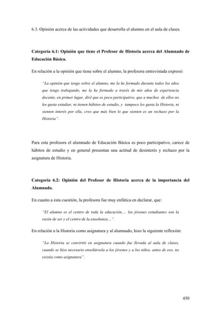 450
6.3. Opinión acerca de las actividades que desarrolla el alumno en el aula de clases.
Categoría 6.1: Opinión que tiene el Profesor de Historia acerca del Alumnado de
Educación Básica.
En relación a la opinión que tiene sobre el alumno, la profesora entrevistada expresó:
“La opinión que tengo sobre el alumno, me la he formado durante todos los años
que tengo trabajando, me la he formado a través de mis años de experiencia
docente, en primer lugar, diré que es poco participativo, que a muchos de ellos no
les gusta estudiar, ni tienen hábitos de estudio, y tampoco les gusta la Historia, ni
sienten interés por ella, creo que más bien lo que sienten es un rechazo por la
Historia”.
Para esta profesora el alumnado de Educación Básica es poco participativo, carece de
hábitos de estudio y en general presentan una actitud de desinterés y rechazo por la
asignatura de Historia.
Categoría 6.2: Opinión del Profesor de Historia acerca de la importancia del
Alumnado.
En cuanto a esta cuestión, la profesora fue muy enfática en declarar, que:
“El alumno es el centro de toda la educación,… los jóvenes estudiantes son la
razón de ser y el centro de la enseñanza…”.
En relación a la Historia como asignatura y al alumnado, hizo la siguiente reflexión:
“La Historia se convirtió en asignatura cuando fue llevada al aula de clases,
cuando se hizo necesario enseñársela a los jóvenes y a los niños, antes de eso, no
existía como asignatura”.
 