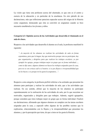 451
La visión que tiene esta profesora acerca del alumnado, es que este es el centro y
esencia de la educación y en particular de la enseñanza. En otro párrafo de sus
declaraciones, más que reflexionar pareciera especular acerca del origen de la Historia
como asignatura; destacando que ésta se convirtió en asignatura cuando se hizo
necesario enseñársela a los jóvenes y niños.
Categoría 6.3: Opinión acerca de las Actividades que desarrolla el Alumnado en el
aula de clases.
Respecto a las actividades que desarrolla el alumno en el aula, la profesora manifestó lo
siguiente:
“…la mayoría de los alumnos no realizan las actividades de aula en forma
espontánea, para que lo hagan, hay que motivarlos porque sino no participan, hay
que organizarlos y dirigirlos para que realicen los trabajos escolares, yo por
ejemplo los agrupo, porque trabajan mejor en grupo que en forma individual….,
como te dije antes, algunos alumnos no hacen los trabajos asignados para la casa,
pero no se con certeza cuál es el motivo; si es por flojera o irresponsabilidad que
no los hacen, o es porque no les gusta la asignatura…”.
Respecto a esta categoría, la profesora prefirió referirse a las actitudes que presentan los
alumnos para participar y realizar las actividades de aula, que a las actividades que
realizan. En ese sentido, afirmó que la mayoría de los alumnos no participan
espontáneamente en la realización de las actividades de aula, por lo que necesitan ser
motivados, organizados y dirigidos para que trabajen. Además, sugirió agruparlos,
porque considera que éstos trabajan mejor en grupo que en forma individual. Finalizó
sus declaraciones, afirmando que algunos alumnos no cumplen con las tareas escolares
asignadas para la casa, y especuló sobre algunas de las posibles razones que lo
explicarían, relacionándolas con la flojera y la irresponsabilidad que presentan los
alumnos, y por la percepción que tiene, de que a éstos no les gusta la Historia.
 