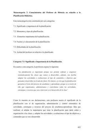 452
Metacategoría 7: Conocimientos del Profesor de Historia en relación a la
Planificación Didáctica.
Esta metacategoría esta constituida por seis categorías:
7.1. Significado e importancia de la planificación.
7.2. Momentos y tipos de planificación.
7.3. Elementos importantes de la planificación.
7.4. Fuentes y/o documentos de la planificación.
7.5. Dificultades de la planificación.
7.6. Actitud del profesor en relación a lo planificado.
Categoría 7.1: Significado e Importancia de la Planificación.
En cuanto a esta categoría, la profesora expuso lo siguiente:
“La planificación es importante porque nos permite ordenar y organizar
sistemáticamente las clases que vamos a desarrollar,…además, nos facilita
adaptar las actividades y evaluaciones al tipo de contenidos y objetivos que
pensamos desarrollar en el aula de clases. En síntesis, yo creo que la planificación
garantiza el éxito del proceso de enseñanza y aprendizaje, porque es a través de
ella que organizamos, administramos y controlamos todas las actividades,
estrategias y recursos que van a intervenir en el desarrollo de la clase”.
Como lo muestra en sus declaraciones, esta profesora asocia el significado de la
planificación con el de organización, administración y control sistemático de
actividades, estrategias y recursos del proceso de enseñanza-aprendizaje. Idea que
reafirmó, al señalar la importancia que tiene la planificación para darle orden y
organización a las clases, y adaptar las actividades y evaluaciones al tipo de objetivos y
contenidos que se van a desarrollar.
 