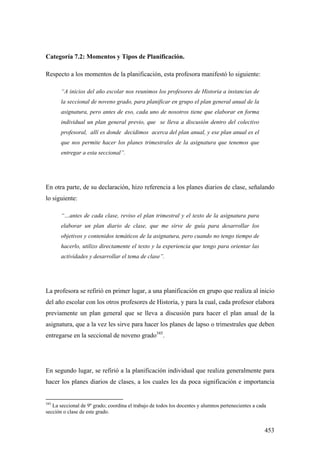453
Categoría 7.2: Momentos y Tipos de Planificación.
Respecto a los momentos de la planificación, esta profesora manifestó lo siguiente:
“A inicios del año escolar nos reunimos los profesores de Historia a instancias de
la seccional de noveno grado, para planificar en grupo el plan general anual de la
asignatura, pero antes de eso, cada uno de nosotros tiene que elaborar en forma
individual un plan general previo, que se lleva a discusión dentro del colectivo
profesoral, allí es donde decidimos acerca del plan anual, y ese plan anual es el
que nos permite hacer los planes trimestrales de la asignatura que tenemos que
entregar a esta seccional”.
En otra parte, de su declaración, hizo referencia a los planes diarios de clase, señalando
lo siguiente:
“…antes de cada clase, reviso el plan trimestral y el texto de la asignatura para
elaborar un plan diario de clase, que me sirve de guía para desarrollar los
objetivos y contenidos temáticos de la asignatura, pero cuando no tengo tiempo de
hacerlo, utilizo directamente el texto y la experiencia que tengo para orientar las
actividades y desarrollar el tema de clase”.
La profesora se refirió en primer lugar, a una planificación en grupo que realiza al inicio
del año escolar con los otros profesores de Historia, y para la cual, cada profesor elabora
previamente un plan general que se lleva a discusión para hacer el plan anual de la
asignatura, que a la vez les sirve para hacer los planes de lapso o trimestrales que deben
entregarse en la seccional de noveno grado345
.
En segundo lugar, se refirió a la planificación individual que realiza generalmente para
hacer los planes diarios de clases, a los cuales les da poca significación e importancia
345
La seccional de 9º grado; coordina el trabajo de todos los docentes y alumnos pertenecientes a cada
sección o clase de este grado.
 