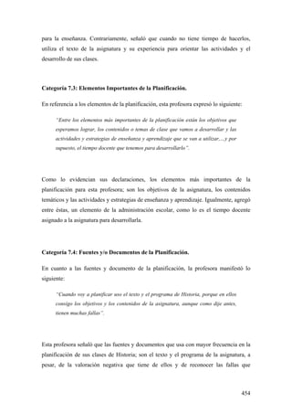 454
para la enseñanza. Contrariamente, señaló que cuando no tiene tiempo de hacerlos,
utiliza el texto de la asignatura y su experiencia para orientar las actividades y el
desarrollo de sus clases.
Categoría 7.3: Elementos Importantes de la Planificación.
En referencia a los elementos de la planificación, esta profesora expresó lo siguiente:
“Entre los elementos más importantes de la planificación están los objetivos que
esperamos lograr, los contenidos o temas de clase que vamos a desarrollar y las
actividades y estrategias de enseñanza y aprendizaje que se van a utilizar,…y por
supuesto, el tiempo docente que tenemos para desarrollarlo”.
Como lo evidencian sus declaraciones, los elementos más importantes de la
planificación para esta profesora; son los objetivos de la asignatura, los contenidos
temáticos y las actividades y estrategias de enseñanza y aprendizaje. Igualmente, agregó
entre éstas, un elemento de la administración escolar, como lo es el tiempo docente
asignado a la asignatura para desarrollarla.
Categoría 7.4: Fuentes y/o Documentos de la Planificación.
En cuanto a las fuentes y documento de la planificación, la profesora manifestó lo
siguiente:
“Cuando voy a planificar uso el texto y el programa de Historia, porque en ellos
consigo los objetivos y los contenidos de la asignatura, aunque como dije antes,
tienen muchas fallas”.
Esta profesora señaló que las fuentes y documentos que usa con mayor frecuencia en la
planificación de sus clases de Historia; son el texto y el programa de la asignatura, a
pesar, de la valoración negativa que tiene de ellos y de reconocer las fallas que
 