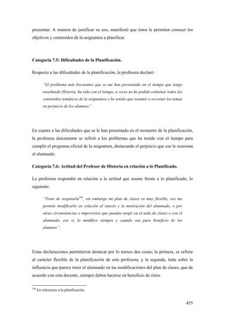 455
presentan. A manera de justificar su uso, manifestó que éstos le permiten conocer los
objetivos y contenidos de la asignatura a planificar.
Categoría 7.5: Dificultades de la Planificación.
Respecto a las dificultades de la planificación, la profesora declaró:
“El problema más frecuentes que se me han presentado en el tiempo que tengo
enseñando Historia, ha sido con el tiempo, a veces no he podido culminar todos los
contenidos temáticos de la asignatura y he tenido que resumir o recortar los temas
en perjuicio de los alumnos”.
En cuanto a las dificultades que se le han presentado en el momento de la planificación,
la profesora únicamente se refirió a los problemas que ha tenido con el tiempo para
cumplir el programa oficial de la asignatura, destacando el perjuicio que eso le ocasiona
al alumnado.
Categoría 7.6: Actitud del Profesor de Historia en relación a lo Planificado.
La profesora respondió en relación a la actitud que asume frente a lo planificado, lo
siguiente:
“Trato de respetarla346
, sin embargo mi plan de clases es muy flexible, eso me
permite modificarlo en relación al interés y la motivación del alumnado, o por
otras circunstancias o imprevistos que puedan surgir en el aula de clases o con el
alumnado, eso si, lo modifico siempre y cuando sea para beneficio de los
alumnos”.
Estas declaraciones permitieron destacar por lo menos dos cosas; la primera, se refiere
al carácter flexible de la planificación de esta profesora, y la segunda, trata sobre la
influencia que parece tener el alumnado en las modificaciones del plan de clases, que de
acuerdo con esta docente, siempre deben hacerse en beneficio de éstos.
346
En referencia a la planificación.
 