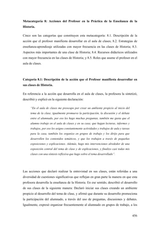 456
Metacategoría 8: Acciones del Profesor en la Práctica de la Enseñanza de la
Historia.
Cinco son las categorías que constituyen esta metacategoría: 8.1. Descripción de la
acción que el profesor manifiesta desarrollar en el aula de clases; 8.2. Estrategias de
enseñanza-aprendizaje utilizadas con mayor frecuencia en las clases de Historia; 8.3.
Aspectos más importantes de una clase de Historia; 8.4. Recursos didácticos utilizados
con mayor frecuencia en las clases de Historia; y 8.5. Roles que asume el profesor en el
aula de clases.
Categoría 8.1: Descripción de la acción que el Profesor manifiesta desarrollar en
sus clases de Historia.
En referencia a la acción que desarrolla en el aula de clases, la profesora la sintetizó,
describió y explicó en la siguiente declaración:
“En el aula de clases me preocupo por crear un ambiente propicio al inicio del
tema de la clase, igualmente promuevo la participación, la discusión y el debate
entre el alumnado, por eso les hago muchas preguntas, también me gusta que el
alumno trabaje en el aula de clases y en su casa; que hagan lecturas, informes y
trabajos, por eso les asigno constantemente actividades y trabajos de aula y tareas
para la casa, también los organizo en grupos de trabajo y los dirijo para que
desarrollen los contenidos temáticos, y que los trabajen a través de pequeñas
exposiciones y explicaciones. Además, hago mis intervenciones alrededor de una
exposición central del tema de clase y de explicaciones, y finalizo casi todas mis
clases con una síntesis reflexiva que hago sobre el tema desarrollado”.
Las acciones que declaró realizar la entrevistad en sus clases, están referidas a una
diversidad de cuestiones significativas que reflejan en gran parte la manera en que esta
profesora desarrolla la enseñanza de la Historia. En ese sentido, describió el desarrollo
de sus clases de la siguiente manera: Declaró iniciar sus clases creando un ambiente
propicio al desarrollo del tema de clase, y afirmó que durante su desarrollo promociona
la participación del alumnado, a través del uso de preguntas, discusiones y debates.
Igualmente, expresó organizar frecuentemente al alumnado en grupos de trabajo, a los
 