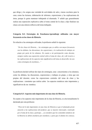 457
que dirige y les asigna una variedad de actividades de aula y tareas escolares para la
casa; como las lecturas, elaboración de informes, exposiciones y las explicaciones de
éstos, porque le gusta mantener trabajando al alumnado. Y señaló que generalmente
realiza una exposición explicativa sobre el tema central de la clase y dijo finalizar sus
clases con una síntesis reflexiva del tema trabajado.
Categoría 8.2: Estrategias de Enseñanza-Aprendizaje utilizadas con mayor
frecuencia en las clases de Historia.
En relación a las estrategias utilizadas, la profesora señaló lo siguiente:
“En las clases de Historia,… las estrategias que yo utilizo con mayor frecuencia
son los debates, las discusiones, las exposiciones y la realización de trabajos en
grupo por parte de los alumnos. En cuanto a mi participación como docente,
siempre realizo una exposición central sobre el tema de clase, ah y ahí recurro a
las explicaciones de los aspectos más significativos del tema en desarrollo, las uso
como estrategias de enseñanza…”
La profesora declaró utilizar dos tipos de estrategias, unas concernientes a los alumnos;
como los debates, las discusiones, exposiciones y trabajos en grupo, y otras que son
propias del docente; como las exposiciones centrales del tema de clase y las
explicaciones constantes que realiza sobre los aspectos temáticos más importantes y
significativos de esa temática.
Categoría 8.3: Aspectos más importantes de una clase de Historia.
En cuanto a los aspectos más importantes de la clase de Historia, se cita textualmente lo
declarado por esta profesora:
“Para mi lo más importantes en una clase de Historia es que el alumnado preste
atención a las explicaciones del profesor, que se muestre interesado y motivado
por el tema de la clase y participe…, yo considero que los contenidos temáticos de
la Historia no deben enseñarse por enseñarse, o para que el alumno los conozca,
 