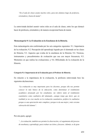 459
“En el aula de clases asumo muchos roles, para mis alumnos hago de profesora,
orientadora y hasta de mamá”.
La entrevistada declaró asumir varios roles en el aula de clases, entre los que destacó
hacer de profesora, orientadora y de manera excepcional hasta de mamá.
Metacategoría 9: La Evaluación en la Enseñanza de la Historia.
Esta metacategoría esta conformada por las seis categorías siguientes: 9.1. Importancia
de la evaluación; 9.2. Percepción del aprendizaje logrado por el alumnado en las clases
de Historia; 9.3. Aspectos que evalúa de la enseñanza de la Historia; 9.4. Técnicas,
instrumentos y procedimientos de evaluación que usa con mayor frecuencia; 9.5.
Momentos en que realiza las evaluaciones; y 9.6. Dificultades de la evaluación de la
Historia.
Categoría 9.1: Importancia de la Evaluación para el Profesor de Historia.
En relación a la importancia de la evaluación, la profesora entrevistada hizo las
siguientes declaraciones:
“La evaluación es muy importante para los docentes, porque ella nos permite
conocer lo más básico de la educación, como determinar el rendimiento
académico alcanzado por los estudiantes, me refiero tanto al rendimiento
cuantitativo como cualitativo del alumnado,…aunque tengo que decir, que en
realidad yo no creo mucho en la evaluación cuantitativa, prefiero la cualitativa
porque es una apreciación más completa y porque te da una mejor y más cercana
valoración del alumno”.
Por otra parte, agregó:
“…la evaluación, también nos permite la observación y el seguimiento del proceso
de enseñanza y aprendizaje, para evaluar sus éxitos y fracasos. Además, es de gran
 