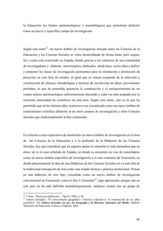 46
la Educación los límites epistemológicos y metodológicos que permitirán definirlo
como un nuevo y específico campo de investigación.
Según este autor21
, un nuevo ámbito de investigación ubicado entre las Ciencias de la
Educación y las Ciencias Sociales se viene desarrollando de forma lenta; pero segura,
tal y como está ocurriendo en España, donde gracias a los esfuerzos de una comunidad
de investigadores y didactas universitarios, dedicados desde hace varios años a definir
y proponer las líneas de investigación pertinentes para la orientación y promoción de
proyectos en esta área de estudio, al igual que se vienen ocupando de la selección y
construcción de eficaces metodologías y técnicas de recolección de datos, previamente
probados, lo que ha permitido potenciar la construcción y el enriquecimiento de un
corpus teórico epistemológico suficientemente discutido y cada vez más aceptado por la
creciente comunidad de científicos en esta área. Según este autor, esto es lo que ha
permitido que en los últimos años comience a ser considerada como un nuevo ámbito de
conocimiento científico diferente al de otros campos de investigación y otras Ciencias
Sociales que tradicionalmente la han colonizado.
En relación a esta expectativa de desarrollar un nuevo ámbito de investigación en el área
de las Ciencias de la Educación y a lo profundo de la Didáctica de las Ciencias
Sociales, hay que considerar que en algunos países la situación es más alentadora que en
otros, tal es el caso señalado de España, en donde se encuentra en vías de consolidarse
como un nuevo ámbito específico de investigación o el caso contrario de Venezuela, en
donde prácticamente la idea de una Didáctica de las Ciencias Sociales no va más allá de
la tradicional concepción de ésta como una simple técnica o práctica profesional. Pensar
en una didáctica de este tipo, concebida como un nuevo ámbito de investigación
convencional en Venezuela, como lo dice I. González22
, algo apresurado, porque aún en
este país no ha sido definida metodológicamente, tampoco cuenta con un grupo de
21
J. Prats. “Hacia una definición… Op.Cit. 2002. p. 88.
22
Isidoro González. “El conocimiento geográfico e histórico educativos: la construcción de un saber
científico”. En: Isidoro González (et al.). La Geografía y la Historia, elementos del Medio. Madrid:
Ministerio de Educación, Cultura y Deporte, 2002.
 