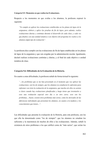 462
Categoría 9.5: Momentos en que realiza las Evaluaciones.
Respecto a los momentos en que evalúa a los alumnos, la profesora expresó lo
siguiente:
“Yo cumplo en aplicar las evaluaciones establecidas en los planes de lapso de la
asignatura, elaboro y aplico las pruebas de fin de lapso, pero además, realizo
evaluaciones diarias y continúas durante el desarrollo de cada clase, y cada vez
que finalizo con una unidad temática o un objetivo del programa les realizo a los
alumnos algún tipo de evaluación”.
La profesora dice cumplir con las evaluaciones de fin de lapso establecidas en los planes
de lapso de la asignatura y que son exigidas por la administración escolar. Igualmente,
declaró realizar evaluaciones continúas y diarias, y al final de cada objetivo o unidad
temática de clase.
Categoría 9.6: Dificultades de la Evaluación de la Historia.
En cuanto a estas dificultades, la profesora señaló de forma textual lo siguiente:
“…los problemas que se me han presentado en el momento que voy aplicar las
evaluaciones, son los de siempre, que los alumnos no estudiaron lo suficiente para
enfrentar con éxito la evaluación de la asignatura, que muchos de ellos no asisten
a clases cuando hay evaluaciones planificadas y luego tienes que inventarles a
esos una evaluación especial otro día o en otro curso, esos son los
problemas,…bueno, existen otros problemas más serios, como los derivados de las
diferencias individuales que presentan los alumnos, en cuanto a la madurez y los
conocimientos que tienen…”.
Las dificultades que presenta la evaluación de la Historia, para esta profesora, son los
que ella ha denominado como “los de siempre”: que los alumnos no estudian los
suficiente y la inasistencia de muchos de ellos a las evaluaciones. Además, señaló la
existencia de otros problemas a los que calificó como de “más serios”, que serían los
 