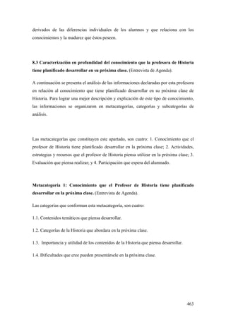 463
derivados de las diferencias individuales de los alumnos y que relaciona con los
conocimientos y la madurez que éstos poseen.
8.3 Caracterización en profundidad del conocimiento que la profesora de Historia
tiene planificado desarrollar en su próxima clase. (Entrevista de Agenda).
A continuación se presenta el análisis de las informaciones declaradas por esta profesora
en relación al conocimiento que tiene planificado desarrollar en su próxima clase de
Historia. Para lograr una mejor descripción y explicación de este tipo de conocimiento,
las informaciones se organizaron en metacategorías, categorías y subcategorías de
análisis.
Las metacategorías que constituyen este apartado, son cuatro: 1. Conocimiento que el
profesor de Historia tiene planificado desarrollar en la próxima clase; 2. Actividades,
estrategias y recursos que el profesor de Historia piensa utilizar en la próxima clase; 3.
Evaluación que piensa realizar; y 4. Participación que espera del alumnado.
Metacategoría 1: Conocimiento que el Profesor de Historia tiene planificado
desarrollar en la próxima clase. (Entrevista de Agenda).
Las categorías que conforman esta metacategoría, son cuatro:
1.1. Contenidos temáticos que piensa desarrollar.
1.2. Categorías de la Historia que abordara en la próxima clase.
1.3. Importancia y utilidad de los contenidos de la Historia que piensa desarrollar.
1.4. Dificultades que cree pueden presentársele en la próxima clase.
 