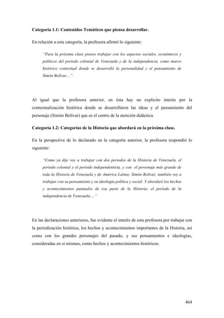 464
Categoría 1.1: Contenidos Temáticos que piensa desarrollar.
En relación a esta categoría, la profesora afirmó lo siguiente:
“Para la próxima clase pienso trabajar con los aspectos sociales, económicos y
políticos del período colonial de Venezuela y de la independencia, como marco
histórico contextual donde se desarrolló la personalidad y el pensamiento de
Simón Bolívar…”.
Al igual que la profesora anterior, en ésta hay un explicito interés por la
contextualización histórica donde se desarrollaron las ideas y el pensamiento del
personaje (Simón Bolívar) que es el centro de la atención didáctica.
Categoría 1.2: Categorías de la Historia que abordará en la próxima clase.
En la perspectiva de lo declarado en la categoría anterior, la profesora respondió lo
siguiente:
“Como ya dije voy a trabajar con dos periodos de la Historia de Venezuela, el
período colonial y el período independentista, y con el personaje más grande de
toda la Historia de Venezuela y de América Latina; Simón Bolívar, también voy a
trabajar con su pensamiento y su ideología política y social. Y abordaré los hechos
y acontecimientos puntuales de esa parte de la Historia; el período de la
independencia de Venezuela,…”
En las declaraciones anteriores, fue evidente el interés de esta profesora por trabajar con
la periodización histórica, los hechos y acontecimientos importantes de la Historia, así
como con los grandes personajes del pasado, y sus pensamientos e ideologías,
consideradas en si mismas, como hechos y acontecimientos históricos.
 