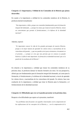 465
Categoría 1.3: Importancia y Utilidad de los Contenidos de la Historia que piensa
desarrollar.
En cuanto a la importancia y utilidad de los contenidos temáticos de la Historia, la
profesora declaró textualmente:
“Son importantes y útiles, porque son contenidos fundamentales para la formación
integral del alumnado,…y porque los temas que tratan de nuestra Historia, tienen
un conocimiento que permite el fortalecimiento y la defensa de la identidad
nacional”.
Además, expresó:
“Es importante conocer la vida de los grandes personajes de nuestra Historia,
porque es la mejor manera de aprender los valores éticos y nacionalistas de los
venezolanos del pasado,…y que nos pueden servir para orientarnos cívicamente en
el presente…, y porque yo creo que una persona que no conozca su pasado
histórico, le falta lo más importante; la formación en identidad nacional, que se la
puede dar la enseñanza de la Historia”.
En relación a la importancia y utilidad que tienen los contenidos temáticos de su
próxima clase, la profesora destacó la función formativa de éstos. En esa perspectiva,
afirmó que son fundamentales para la formación integral del alumnado, así como para la
formación, el fortalecimiento y la defensa de la identidad nacional, a través de aprender
los valores éticos y nacionalistas de los venezolanos del pasado. En síntesis, hace una
exaltación de la importancia y utilidad que tiene la Historia para la formación y el
fortalecimiento de la identidad nacional.
Categoría 1.4: Dificultades que cree se le pueden presentar en la próxima clase.
Respecto a las dificultades que espera se le presenten, manifestó:
“Los problemas más frecuentes son aquellos relacionados con la comprensión de
las explicaciones de los conceptos de la Historia y… con la comprensión de la
 