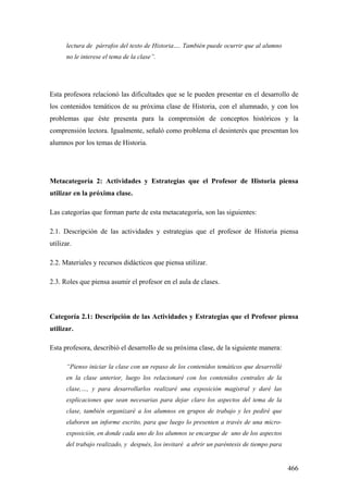 466
lectura de párrafos del texto de Historia…. También puede ocurrir que al alumno
no le interese el tema de la clase”.
Esta profesora relacionó las dificultades que se le pueden presentar en el desarrollo de
los contenidos temáticos de su próxima clase de Historia, con el alumnado, y con los
problemas que éste presenta para la comprensión de conceptos históricos y la
comprensión lectora. Igualmente, señaló como problema el desinterés que presentan los
alumnos por los temas de Historia.
Metacategoría 2: Actividades y Estrategias que el Profesor de Historia piensa
utilizar en la próxima clase.
Las categorías que forman parte de esta metacategoría, son las siguientes:
2.1. Descripción de las actividades y estrategias que el profesor de Historia piensa
utilizar.
2.2. Materiales y recursos didácticos que piensa utilizar.
2.3. Roles que piensa asumir el profesor en el aula de clases.
Categoría 2.1: Descripción de las Actividades y Estrategias que el Profesor piensa
utilizar.
Esta profesora, describió el desarrollo de su próxima clase, de la siguiente manera:
“Pienso iniciar la clase con un repaso de los contenidos temáticos que desarrollé
en la clase anterior, luego los relacionaré con los contenidos centrales de la
clase,…, y para desarrollarlos realizaré una exposición magistral y daré las
explicaciones que sean necesarias para dejar claro los aspectos del tema de la
clase, también organizaré a los alumnos en grupos de trabajo y les pediré que
elaboren un informe escrito, para que luego lo presenten a través de una micro-
exposición, en donde cada uno de los alumnos se encargue de uno de los aspectos
del trabajo realizado, y después, los invitaré a abrir un paréntesis de tiempo para
 