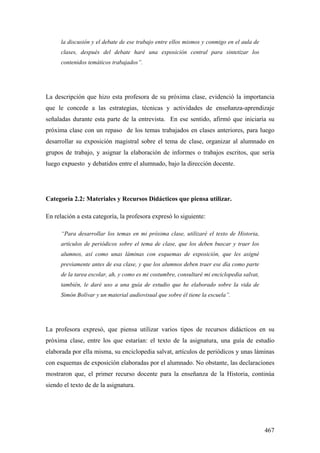 467
la discusión y el debate de ese trabajo entre ellos mismos y conmigo en el aula de
clases, después del debate haré una exposición central para sintetizar los
contenidos temáticos trabajados”.
La descripción que hizo esta profesora de su próxima clase, evidenció la importancia
que le concede a las estrategias, técnicas y actividades de enseñanza-aprendizaje
señaladas durante esta parte de la entrevista. En ese sentido, afirmó que iniciaría su
próxima clase con un repaso de los temas trabajados en clases anteriores, para luego
desarrollar su exposición magistral sobre el tema de clase, organizar al alumnado en
grupos de trabajo, y asignar la elaboración de informes o trabajos escritos, que sería
luego expuesto y debatidos entre el alumnado, bajo la dirección docente.
Categoría 2.2: Materiales y Recursos Didácticos que piensa utilizar.
En relación a esta categoría, la profesora expresó lo siguiente:
“Para desarrollar los temas en mi próxima clase, utilizaré el texto de Historia,
artículos de periódicos sobre el tema de clase, que los deben buscar y traer los
alumnos, así como unas láminas con esquemas de exposición, que les asigné
previamente antes de esa clase, y que los alumnos deben traer ese día como parte
de la tarea escolar, ah, y como es mi costumbre, consultaré mi enciclopedia salvat,
también, le daré uso a una guía de estudio que he elaborado sobre la vida de
Simón Bolívar y un material audiovisual que sobre él tiene la escuela”.
La profesora expresó, que piensa utilizar varios tipos de recursos didácticos en su
próxima clase, entre los que estarían: el texto de la asignatura, una guía de estudio
elaborada por ella misma, su enciclopedia salvat, artículos de periódicos y unas láminas
con esquemas de exposición elaboradas por el alumnado. No obstante, las declaraciones
mostraron que, el primer recurso docente para la enseñanza de la Historia, continúa
siendo el texto de de la asignatura.
 