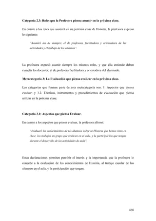 468
Categoría 2.3: Roles que la Profesora piensa asumir en la próxima clase.
En cuanto a los roles que asumirá en su próxima clase de Historia, la profesora expresó
lo siguiente:
“Asumiré los de siempre; el de profesora, facilitadora y orientadora de las
actividades y el trabajo de los alumnos”.
La profesora expresó asumir siempre los mismos roles, y que ella entiende deben
cumplir los docentes; el de profesora facilitadora y orientadora del alumnado.
Metacategoría 3: La Evaluación que piensa realizar en la próxima clase.
Las categorías que forman parte de esta metacategoría son: 1. Aspectos que piensa
evaluar; y 3.2. Técnicas, instrumentos y procedimientos de evaluación que piensa
utilizar en la próxima clase.
Categoría 3.1: Aspectos que piensa Evaluar.
En cuanto a los aspectos que piensa evaluar, la profesora afirmó:
“Evaluaré los conocimientos de los alumnos sobre la Historia que hemos visto en
clase, los trabajos en grupo que realicen en el aula, y la participación que tengan
durante el desarrollo de las actividades de aula”.
Estas declaraciones permiten percibir el interés y la importancia que la profesora le
concede a la evaluación de los conocimientos de Historia, al trabajo escolar de los
alumnos en el aula, y la participación que tengan.
 