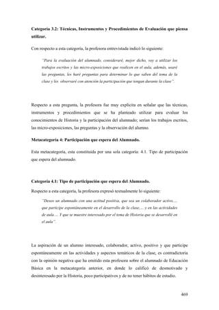 469
Categoría 3.2: Técnicas, Instrumentos y Procedimientos de Evaluación que piensa
utilizar.
Con respecto a esta categoría, la profesora entrevistada indicó lo siguiente:
“Para la evaluación del alumnado, consideraré, mejor dicho, voy a utilizar los
trabajos escritos y las micro-exposiciones que realicen en el aula, además, usaré
las preguntas, les haré preguntas para determinar lo que saben del tema de la
clase y les observaré con atención la participación que tengan durante la clase”.
Respecto a esta pregunta, la profesora fue muy explicita en señalar que las técnicas,
instrumentos y procedimientos que se ha planteado utilizar para evaluar los
conocimientos de Historia y la participación del alumnado; serían los trabajos escritos,
las micro-exposiciones, las preguntas y la observación del alumno.
Metacategoría 4: Participación que espera del Alumnado.
Esta metacategoría, esta constituida por una sola categoría: 4.1. Tipo de participación
que espera del alumnado.
Categoría 4.1: Tipo de participación que espera del Alumnado.
Respecto a esta categoría, la profesora expresó textualmente lo siguiente:
”Deseo un alumnado con una actitud positiva, que sea un colaborador activo,…
que participe espontáneamente en el desarrollo de la clase,… y en las actividades
de aula.… Y que se muestre interesado por el tema de Historia que se desarrollé en
el aula”.
La aspiración de un alumno interesado, colaborador, activo, positivo y que participe
espontáneamente en las actividades y aspectos temáticos de la clase, es contradictoria
con la opinión negativa que ha emitido esta profesora sobre el alumnado de Educación
Básica en la metacategoría anterior, en donde lo calificó de desmotivado y
desinteresado por la Historia, poco participativos y de no tener hábitos de estudio.
 