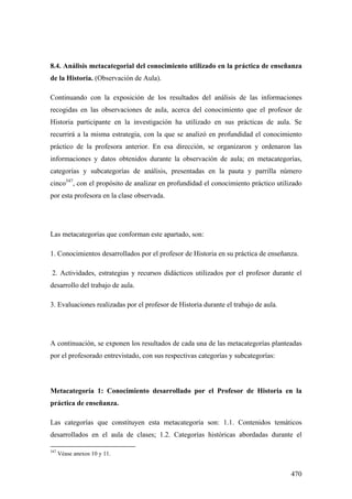 470
8.4. Análisis metacategorial del conocimiento utilizado en la práctica de enseñanza
de la Historia. (Observación de Aula).
Continuando con la exposición de los resultados del análisis de las informaciones
recogidas en las observaciones de aula, acerca del conocimiento que el profesor de
Historia participante en la investigación ha utilizado en sus prácticas de aula. Se
recurrirá a la misma estrategia, con la que se analizó en profundidad el conocimiento
práctico de la profesora anterior. En esa dirección, se organizaron y ordenaron las
informaciones y datos obtenidos durante la observación de aula; en metacategorías,
categorías y subcategorías de análisis, presentadas en la pauta y parrilla número
cinco347
, con el propósito de analizar en profundidad el conocimiento práctico utilizado
por esta profesora en la clase observada.
Las metacategorías que conforman este apartado, son:
1. Conocimientos desarrollados por el profesor de Historia en su práctica de enseñanza.
2. Actividades, estrategias y recursos didácticos utilizados por el profesor durante el
desarrollo del trabajo de aula.
3. Evaluaciones realizadas por el profesor de Historia durante el trabajo de aula.
A continuación, se exponen los resultados de cada una de las metacategorías planteadas
por el profesorado entrevistado, con sus respectivas categorías y subcategorías:
Metacategoría 1: Conocimiento desarrollado por el Profesor de Historia en la
práctica de enseñanza.
Las categorías que constituyen esta metacategoría son: 1.1. Contenidos temáticos
desarrollados en el aula de clases; 1.2. Categorías históricas abordadas durante el
347
Véase anexos 10 y 11.
 