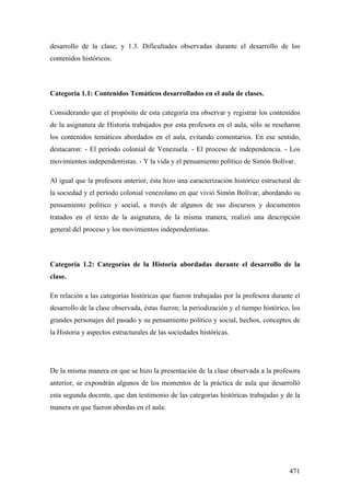 471
desarrollo de la clase; y 1.3. Dificultades observadas durante el desarrollo de los
contenidos históricos.
Categoría 1.1: Contenidos Temáticos desarrollados en el aula de clases.
Considerando que el propósito de esta categoría era observar y registrar los contenidos
de la asignatura de Historia trabajados por esta profesora en el aula, sólo se reseñaron
los contenidos temáticos abordados en el aula, evitando comentarios. En ese sentido,
destacaron: - El período colonial de Venezuela. - El proceso de independencia. - Los
movimientos independentistas. - Y la vida y el pensamiento político de Simón Bolívar.
Al igual que la profesora anterior, ésta hizo una caracterización histórico estructural de
la sociedad y el período colonial venezolano en que vivió Simón Bolívar, abordando su
pensamiento político y social, a través de algunos de sus discursos y documentos
tratados en el texto de la asignatura, de la misma manera, realizó una descripción
general del proceso y los movimientos independentistas.
Categoría 1.2: Categorías de la Historia abordadas durante el desarrollo de la
clase.
En relación a las categorías históricas que fueron trabajadas por la profesora durante el
desarrollo de la clase observada, éstas fueron; la periodización y el tiempo histórico, los
grandes personajes del pasado y su pensamiento político y social, hechos, conceptos de
la Historia y aspectos estructurales de las sociedades históricas.
De la misma manera en que se hizo la presentación de la clase observada a la profesora
anterior, se expondrán algunos de los momentos de la práctica de aula que desarrolló
esta segunda docente, que dan testimonio de las categorías históricas trabajadas y de la
manera en que fueron abordas en el aula:
 