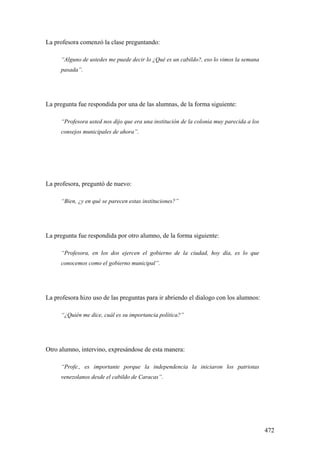 472
La profesora comenzó la clase preguntando:
“Alguno de ustedes me puede decir lo ¿Qué es un cabildo?, eso lo vimos la semana
pasada”.
La pregunta fue respondida por una de las alumnas, de la forma siguiente:
“Profesora usted nos dijo que era una institución de la colonia muy parecida a los
consejos municipales de ahora”.
La profesora, preguntó de nuevo:
“Bien, ¿y en qué se parecen estas instituciones?”
La pregunta fue respondida por otro alumno, de la forma siguiente:
“Profesora, en los dos ejercen el gobierno de la ciudad, hoy día, es lo que
conocemos como el gobierno municipal”.
La profesora hizo uso de las preguntas para ir abriendo el dialogo con los alumnos:
“¿Quién me dice, cuál es su importancia política?”
Otro alumno, intervino, expresándose de esta manera:
“Profe., es importante porque la independencia la iniciaron los patriotas
venezolanos desde el cabildo de Caracas”.
 