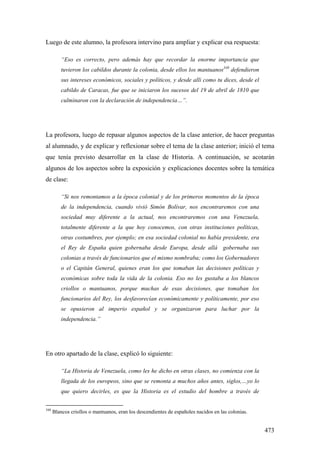 473
Luego de este alumno, la profesora intervino para ampliar y explicar esa respuesta:
“Eso es correcto, pero además hay que recordar la enorme importancia que
tuvieron los cabildos durante la colonia, desde ellos los mantuanos348
defendieron
sus intereses económicos, sociales y políticos, y desde allí como tu dices, desde el
cabildo de Caracas, fue que se iniciaron los sucesos del 19 de abril de 1810 que
culminaron con la declaración de independencia…”.
La profesora, luego de repasar algunos aspectos de la clase anterior, de hacer preguntas
al alumnado, y de explicar y reflexionar sobre el tema de la clase anterior; inició el tema
que tenía previsto desarrollar en la clase de Historia. A continuación, se acotarán
algunos de los aspectos sobre la exposición y explicaciones docentes sobre la temática
de clase:
“Si nos remontamos a la época colonial y de los primeros momentos de la época
de la independencia, cuando vivió Simón Bolívar, nos encontraremos con una
sociedad muy diferente a la actual, nos encontraremos con una Venezuela,
totalmente diferente a la que hoy conocemos, con otras instituciones políticas,
otras costumbres, por ejemplo; en esa sociedad colonial no había presidente, era
el Rey de España quien gobernaba desde Europa, desde allá gobernaba sus
colonias a través de funcionarios que el mismo nombraba; como los Gobernadores
o el Capitán General, quienes eran los que tomaban las decisiones políticas y
económicas sobre toda la vida de la colonia. Eso no les gustaba a los blancos
criollos o mantuanos, porque muchas de esas decisiones, que tomaban los
funcionarios del Rey, los desfavorecían económicamente y políticamente, por eso
se opusieron al imperio español y se organizaron para luchar por la
independencia.”
En otro apartado de la clase, explicó lo siguiente:
“La Historia de Venezuela, como les he dicho en otras clases, no comienza con la
llegada de los europeos, sino que se remonta a muchos años antes, siglos,…yo lo
que quiero decirles, es que la Historia es el estudio del hombre a través de
348
Blancos criollos o mantuanos, eran los descendientes de españoles nacidos en las colonias.
 