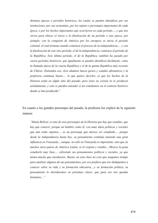 474
distintas épocas o períodos históricos, los cuales se pueden identificar por sus
instituciones, por sus economías, por los sujetos o personajes importantes de cada
época, o por los hechos importantes que ocurrieron en cada período…, y que nos
sirven para ubicar el inicio o la finalización de un período o una época, por
ejemplo; con la conquista de América por los europeos se inicia el período
colonial, el cual termina cuando comienza el proceso de la independencia,… y con
la finalización de este otro período, el de la independencia, comienza el período de
la República. Este último período, el de la República, también ha pasado por
varios períodos históricos, que igualmente se pueden identificar fácilmente, como
la llamada época de la cuarta República y el de la quinta República más reciente
de Chávez. Entienden eso, (Los alumnos hacen gestos y sonidos afirmativos y la
profesora continua) bueno,… lo que quiero decirles, es que los hechos de la
Historia están en algún sitio del pasado, pero éstos no existen ni se producen
aisladamente, y solo se pueden entender si los estudiamos en el contexto histórico
donde se han producido”.
En cuanto a los grandes personajes del pasado, la profesora los explicó de la siguiente
manera:
“Simón Bolívar, es uno de esos personajes de la Historia que hay que estudiar, que
hay que conocer, porque un hombre como él, con unas ideas políticas y sociales
que aún están vigentes,… es un personaje que merece ser estudiado,… porque
desde la independencia hasta hoy, su pensamiento continúa teniendo una gran
influencia en Venezuela,…aunque no sólo en Venezuela es importante, sino que en
muchos otros países de América Latina, se le respeta y estudia….Merece la pena
estudiarlo muy bien,… sobretodo sus pensamientos políticos y sociales, ya que
tienen mucho que enseñarnos. Bueno, en esta clase no creo que tengamos tiempo
para analizar algunos de sus pensamientos, por eso prefiero que nos dediquemos a
conocer sobre su vida y su formación educativa,…y su formación política, su
pensamiento lo abordaremos en próximas clases, que para eso nos quedan
bastantes…”
 