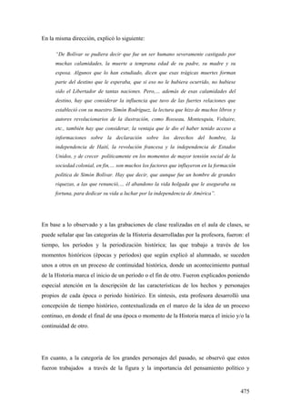 475
En la misma dirección, explicó lo siguiente:
“De Bolívar se pudiera decir que fue un ser humano severamente castigado por
muchas calamidades, la muerte a temprana edad de su padre, su madre y su
esposa. Algunos que lo han estudiado, dicen que esas trágicas muertes forman
parte del destino que le esperaba, que si eso no le hubiera ocurrido, no hubiese
sido el Libertador de tantas naciones. Pero,… además de esas calamidades del
destino, hay que considerar la influencia que tuvo de las fuertes relaciones que
estableció con su maestro Simón Rodríguez, la lectura que hizo de muchos libros y
autores revolucionarios de la ilustración, como Rosseau, Montesquiu, Voltaire,
etc., también hay que considerar, la ventaja que le dio el haber tenido acceso a
informaciones sobre la declaración sobre los derechos del hombre, la
independencia de Haití, la revolución francesa y la independencia de Estados
Unidos, y de crecer políticamente en los momentos de mayor tensión social de la
sociedad colonial, en fin,… son muchos los factores que influyeron en la formación
política de Simón Bolívar. Hay que decir, que aunque fue un hombre de grandes
riquezas, a las que renunció,… él abandono la vida holgada que le aseguraba su
fortuna, para dedicar su vida a luchar por la independencia de América”.
En base a lo observado y a las grabaciones de clase realizadas en el aula de clases, se
puede señalar que las categorías de la Historia desarrolladas por la profesora, fueron: el
tiempo, los períodos y la periodización histórica; las que trabajo a través de los
momentos históricos (épocas y períodos) que según explicó al alumnado, se suceden
unos a otros en un proceso de continuidad histórica, donde un acontecimiento puntual
de la Historia marca el inicio de un período o el fin de otro. Fueron explicados poniendo
especial atención en la descripción de las características de los hechos y personajes
propios de cada época o periodo histórico. En síntesis, esta profesora desarrolló una
concepción de tiempo histórico, contextualizada en el marco de la idea de un proceso
continuo, en donde el final de una época o momento de la Historia marca el inicio y/o la
continuidad de otro.
En cuanto, a la categoría de los grandes personajes del pasado, se observó que estos
fueron trabajados a través de la figura y la importancia del pensamiento político y
 