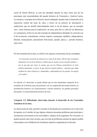 476
social de Simón Bolívar, el cual fue abordado durante la clase como uno de los
personajes más trascendentales del pasado histórico de Venezuela y América Latina.
Los hechos y conceptos de la Historia, fueron trabajados durante todo el desarrollo de la
exposición central del tema de clase, a través de un proceso de descripción y
explicación, que los abordó relacionándolos entre si, de tal manera que un concepto
sirve como referente para la explicación de otros, para ello se valió de sus diferencias
y/o semejanzas, tal fue el caso del concepto de independencia abordado en conexión con
el de revolución, colonialismo, colonia, imperio, monarquía, república, independencia,
libertad, emancipación, pensamiento bolivariano, pasado, época y período histórico,
entre otros.
En otro momento de la clase, se refirió a los aspectos estructurales de las sociedades:
“La estructura social de la colonia no es como la de ahora, allí la clase económica
dominante era la de los blancos criollos que no tenían acceso al poder político,…
por lo que hay que tener en cuenta, que son los blancos peninsulares la clase
política dominante, es decir, la que ejercía el poder político,…mientras que abajo
estaban las clases inferiores y dominadas, conformadas por los pardos, los negros
y los indios”.
En relación a lo observado, se puede afirmar que las más importantes categorías de la
enseñanza de la Historia, para esta profesora, son; la comprensión del tiempo histórico, la
periodización histórica, los acontecimientos o hechos históricos, los grandes personajes
del pasado y la contextualización histórica de éstos.
Categoría 1.3: Dificultades observadas durante el desarrollo de los Contenidos
Temáticos de la clase.
La observación de aula, permitió constatar lo declarado por la profesora en la entrevista
de agenda, en el sentido, de que algunos alumnos presentan problemas para participar e
incorporarse activamente en las actividades y trabajos de la asignatura. Por otra parte, se
pudiera pensar entre otras razones, que este tipo de problemas estarían de alguna medida
relacionados con la Didáctica de Enseñanza repetitiva empleada por la docente.
 