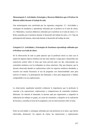 477
Metacategoría 2: Actividades, Estrategias y Recursos Didácticos que el Profesor de
Historia utilizó durante el trabajo de aula.
Esta metacategoría esta constituida por las siguientes categorías: 2.1. Actividades y
estrategias de enseñanza y aprendizaje utilizadas por el profesor en el aula de clases;
2.2. Materiales y recursos didácticos utilizados por el profesor en el aula de clases; 2.3.
Roles asumidos por el profesor durante el desarrollo del trabajo de aula; y 2.4. Tipo de
participación del alumno, observada durante el desarrollo del trabajo de aula.
Categoría 2.1: Actividades y Estrategias de Enseñanza-Aprendizaje utilizadas por
el Profesor en el aula de clases.
En la observación de aula se pudo apreciar que la profesora inició su clase con el
repaso de algunos tópicos temáticos de una clase anterior. Luego paso a desarrollar una
exposición central sobre el tema que tenía previsto para ese día, relacionando sus
contenidos temáticos con los trabajados en clases anteriores. Hay que destacar, que la
docente observada abundó en explicaciones sobre los aspectos temáticos abordados, y
recurrió con mucha frecuencia al uso de preguntas con intencionalidad; unas para
motivar el interés y la participación del alumnado y otras para diagnosticar si habían
comprendido o no sus explicaciones.
La observación, igualmente permitió evidenciar la importancia que la profesora le
concede a las exposiciones, explicaciones y comparaciones de contenidos temáticos
diferentes. En relación al alumnado, la docente optó por organizarlos y asignarles la
elaboración de trabajos en grupo, así como de orientarlos y dirigirlos en la realización
de lecturas y consultas al texto de la asignatura y de sus intervenciones sobre el tema.
Entre las actividades y estrategias utilizadas por esta profesora en el aula y que fueron
observadas, destacaron: los repasos de clases, las exposiciones y explicaciones
 