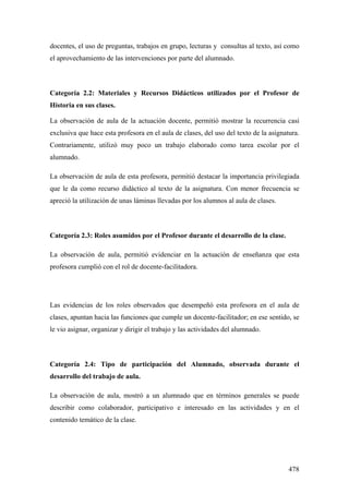 478
docentes, el uso de preguntas, trabajos en grupo, lecturas y consultas al texto, así como
el aprovechamiento de las intervenciones por parte del alumnado.
Categoría 2.2: Materiales y Recursos Didácticos utilizados por el Profesor de
Historia en sus clases.
La observación de aula de la actuación docente, permitió mostrar la recurrencia casi
exclusiva que hace esta profesora en el aula de clases, del uso del texto de la asignatura.
Contrariamente, utilizó muy poco un trabajo elaborado como tarea escolar por el
alumnado.
La observación de aula de esta profesora, permitió destacar la importancia privilegiada
que le da como recurso didáctico al texto de la asignatura. Con menor frecuencia se
apreció la utilización de unas láminas llevadas por los alumnos al aula de clases.
Categoría 2.3: Roles asumidos por el Profesor durante el desarrollo de la clase.
La observación de aula, permitió evidenciar en la actuación de enseñanza que esta
profesora cumplió con el rol de docente-facilitadora.
Las evidencias de los roles observados que desempeñó esta profesora en el aula de
clases, apuntan hacia las funciones que cumple un docente-facilitador; en ese sentido, se
le vio asignar, organizar y dirigir el trabajo y las actividades del alumnado.
Categoría 2.4: Tipo de participación del Alumnado, observada durante el
desarrollo del trabajo de aula.
La observación de aula, mostró a un alumnado que en términos generales se puede
describir como colaborador, participativo e interesado en las actividades y en el
contenido temático de la clase.
 