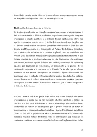 48
desarrolladas en cada uno de ellos, por lo tanto, algunos aspectos presentes en uno de
los trabajos revisados puede no estarlo en los otros y viceversa.
2.2. Situación de la enseñanza de la Historia.
En términos generales, aún son pocos los países que han realizado investigaciones en el
área de la enseñanza de la Historia, no obstante, se pueden encontrar algunos trabajos de
investigación y artículos científicos y de reflexión de gran significación e interés para
aquellas personas que quieran conocer el ámbito de la enseñanza de esta disciplina y de
la Didáctica de la Historia. Considerando que el tema central del que se ocupa esta tesis
doctoral es el Conocimiento y el Pensamiento del Profesor de Historia de Secundaria;
para la construcción del estado de la cuestión, se planteó como necesario hacer una
revisión y una descripción de aquellos trabajos enmarcados fundamentalmente en esta
línea de investigación y, de algunos otros, que sin estar directamente relacionados con
esta temática, abordaron aspectos de interés para conocer y/o establecer los elementos y
aspectos que determinan el conocimiento, el pensamiento y la práctica de los
profesionales dedicados a la enseñanza de la Historia. Es por ello, que en algunos
momentos de esta revisión bibliográfica, se recurrirá a algunas publicaciones que
constituyen serias y profundas reflexiones sobre la temática de estudio. Sin embargo,
hay que destacar que la realidad no es muy alentadora en cuanto a los pocos trabajos de
investigación existentes en torno al profesorado de Historia y en el ámbito disciplinar de
la Didáctica de la Historia.
El Reino Unido es uno de los pocos países donde más se han realizado este tipo de
investigaciones y donde más se han publicado artículos científicos y trabajos de
reflexión en el área de la enseñanza de la Historia, sin embargo, aún continúan siendo
insuficientes los trabajos de investigación que se podrían ubicar en el marco del
conocimiento y el pensamiento del profesorado de Historia. Considerando que el tema
central del que trata la presente tesis doctoral, involucra tanto los conocimientos que
manifiesta poseer el profesor de Historia, como los conocimientos que utilizan en sus
prácticas de enseñanza, se comenzará recordando algunos de los planteamientos hechos
 