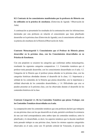 480
8.5. Contraste de los conocimientos manifestados por la profesora de Historia con
los utilizados en la práctica de enseñanza. (Entrevista de Agenda / Observación de
Aula)
A continuación se presentarán los resultados de la contrastación entre las informaciones
declaradas por esta profesora en relación al conocimiento que tiene planificado
desarrollar en la próxima clase (Entrevista de Agenda), con el conocimiento utilizado en
su práctica de enseñanza de la Historia (Observación de Aula).
Contraste Metacategoríal 1: Conocimientos que el Profesor de Historia piensa
desarrollar en la próxima clase, con los Conocimientos desarrollados en su
Práctica de Enseñanza.
Con este propósito se cruzaron las categorías que conforman ambas metacategorías,
resultando las siguientes categorías comparativas: 1.1. Contenidos temáticos que el
profesor tenía pensado desarrollar, con los conocimientos desarrollados en el aula; 1.2.
Categorías de la Historia que el profesor piensa abordar en la próxima clase, con las
categorías históricas abordadas durante el desarrollo de la clase; 1.3. Importancia y
utilidad de los contenidos de la Historia que piensa desarrollar, con la importancia y
utilidad observada de los contenidos desarrollados; y 1.4. Dificultades que cree se
pueden presentar en la próxima clase, con las observadas durante el desarrollo de los
contenidos históricos de la clase.
Contraste Categoríal 1.1. De los Contenidos Temáticos que piensa Trabajar, con
los Contenidos Temáticos desarrollados en el aula.
La comparación entre los contenidos temáticos que esta profesora declaró que trabajaría
en una próxima clase con los que desarrolló en el aula, permitió corroborar la existencia
de una casi total correspondencia entre ambos tipos de contenidos temáticos; entre lo
planificado y lo desarrollado, es decir, los aspectos temáticos que la docente manifestó
tenía pensado trabajar en una próxima clase, fueron los mismos aspectos categoríales
observados en el aula; como son: El período colonial de Venezuela, el proceso de
 