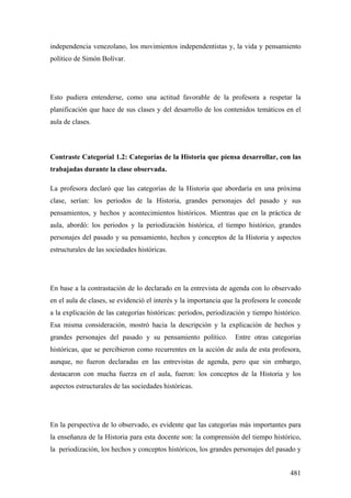 481
independencia venezolano, los movimientos independentistas y, la vida y pensamiento
político de Simón Bolívar.
Esto pudiera entenderse, como una actitud favorable de la profesora a respetar la
planificación que hace de sus clases y del desarrollo de los contenidos temáticos en el
aula de clases.
Contraste Categoríal 1.2: Categorías de la Historia que piensa desarrollar, con las
trabajadas durante la clase observada.
La profesora declaró que las categorías de la Historia que abordaría en una próxima
clase, serían: los periodos de la Historia, grandes personajes del pasado y sus
pensamientos, y hechos y acontecimientos históricos. Mientras que en la práctica de
aula, abordó: los periodos y la periodización histórica, el tiempo histórico, grandes
personajes del pasado y su pensamiento, hechos y conceptos de la Historia y aspectos
estructurales de las sociedades históricas.
En base a la contrastación de lo declarado en la entrevista de agenda con lo observado
en el aula de clases, se evidenció el interés y la importancia que la profesora le concede
a la explicación de las categorías históricas: períodos, periodización y tiempo histórico.
Esa misma consideración, mostró hacia la descripción y la explicación de hechos y
grandes personajes del pasado y su pensamiento político. Entre otras categorías
históricas, que se percibieron como recurrentes en la acción de aula de esta profesora,
aunque, no fueron declaradas en las entrevistas de agenda, pero que sin embargo,
destacaron con mucha fuerza en el aula, fueron: los conceptos de la Historia y los
aspectos estructurales de las sociedades históricas.
En la perspectiva de lo observado, es evidente que las categorías más importantes para
la enseñanza de la Historia para esta docente son: la comprensión del tiempo histórico,
la periodización, los hechos y conceptos históricos, los grandes personajes del pasado y
 