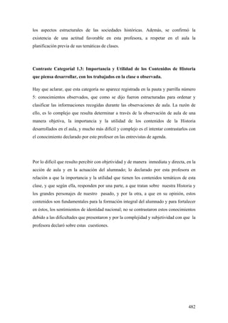 482
los aspectos estructurales de las sociedades históricas. Además, se confirmó la
existencia de una actitud favorable en esta profesora, a respetar en el aula la
planificación previa de sus temáticas de clases.
Contraste Categoríal 1.3: Importancia y Utilidad de los Contenidos de Historia
que piensa desarrollar, con los trabajados en la clase o observada.
Hay que aclarar, que esta categoría no aparece registrada en la pauta y parrilla número
5: conocimientos observados, que como se dijo fueron estructuradas para ordenar y
clasificar las informaciones recogidas durante las observaciones de aula. La razón de
ello, es lo complejo que resulta determinar a través de la observación de aula de una
manera objetiva, la importancia y la utilidad de los contenidos de la Historia
desarrollados en el aula, y mucho más difícil y complejo es el intentar contrastarlos con
el conocimiento declarado por este profesor en las entrevistas de agenda.
Por lo difícil que resulto percibir con objetividad y de manera inmediata y directa, en la
acción de aula y en la actuación del alumnado; lo declarado por esta profesora en
relación a que la importancia y la utilidad que tienen los contenidos temáticos de esta
clase, y que según ella, responden por una parte, a que tratan sobre nuestra Historia y
los grandes personajes de nuestro pasado, y por la otra, a que en su opinión, estos
contenidos son fundamentales para la formación integral del alumnado y para fortalecer
en éstos, los sentimientos de identidad nacional; no se contrastaron estos conocimientos
debido a las dificultades que presentaron y por la complejidad y subjetividad con que la
profesora declaró sobre estas cuestiones.
 