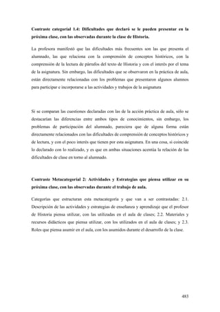 483
Contraste categoríal 1.4: Dificultades que declaró se le pueden presentar en la
próxima clase, con las observadas durante la clase de Historia.
La profesora manifestó que las dificultades más frecuentes son las que presenta el
alumnado, las que relaciona con la comprensión de conceptos históricos, con la
comprensión de la lectura de párrafos del texto de Historia y con el interés por el tema
de la asignatura. Sin embargo, las dificultades que se observaron en la práctica de aula,
están directamente relacionadas con los problemas que presentaron algunos alumnos
para participar e incorporarse a las actividades y trabajos de la asignatura
Si se comparan las cuestiones declaradas con las de la acción práctica de aula, sólo se
destacarían las diferencias entre ambos tipos de conocimientos, sin embargo, los
problemas de participación del alumnado, pareciera que de alguna forma están
directamente relacionados con las dificultades de comprensión de conceptos históricos y
de lectura, y con el poco interés que tienen por esta asignatura. En una cosa, si coincide
lo declarado con lo realizado, y es que en ambas situaciones acentúa la relación de las
dificultades de clase en torno al alumnado.
Contraste Metacategoríal 2: Actividades y Estrategias que piensa utilizar en su
próxima clase, con las observadas durante el trabajo de aula.
Categorías que estructuran esta metacategoría y que van a ser contrastadas: 2.1.
Descripción de las actividades y estrategias de enseñanza y aprendizaje que el profesor
de Historia piensa utilizar, con las utilizadas en el aula de clases; 2.2. Materiales y
recursos didácticos que piensa utilizar, con los utilizados en el aula de clases; y 2.3.
Roles que piensa asumir en el aula, con los asumidos durante el desarrollo de la clase.
 