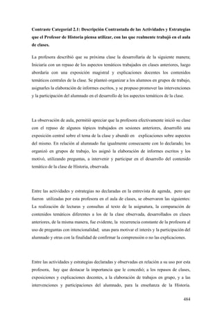 484
Contraste Categoríal 2.1: Descripción Contrastada de las Actividades y Estrategias
que el Profesor de Historia piensa utilizar, con las que realmente trabajó en el aula
de clases.
La profesora describió que su próxima clase la desarrollaría de la siguiente manera;
Iniciaría con un repaso de los aspectos temáticos trabajados en clases anteriores, luego
abordaría con una exposición magistral y explicaciones docentes los contenidos
temáticos centrales de la clase. Se planteó organizar a los alumnos en grupos de trabajo,
asignarles la elaboración de informes escritos, y se propuso promover las intervenciones
y la participación del alumnado en el desarrollo de los aspectos temáticos de la clase.
La observación de aula, permitió apreciar que la profesora efectivamente inició su clase
con el repaso de algunos tópicos trabajados en sesiones anteriores, desarrolló una
exposición central sobre el tema de la clase y abundó en explicaciones sobre aspectos
del mismo. En relación al alumnado fue igualmente consecuente con lo declarado; los
organizó en grupos de trabajo, les asignó la elaboración de informes escritos y los
motivó, utilizando preguntas, a intervenir y participar en el desarrollo del contenido
temático de la clase de Historia, observada.
Entre las actividades y estrategias no declaradas en la entrevista de agenda, pero que
fueron utilizadas por esta profesora en el aula de clases, se observaron las siguientes:
La realización de lecturas y consultas al texto de la asignatura, la comparación de
contenidos temáticos diferentes a los de la clase observada, desarrollados en clases
anteriores, de la misma manera, fue evidente, la recurrencia constante de la profesora al
uso de preguntas con intencionalidad; unas para motivar el interés y la participación del
alumnado y otras con la finalidad de confirmar la comprensión o no las explicaciones.
Entre las actividades y estrategias declaradas y observadas en relación a su uso por esta
profesora, hay que destacar la importancia que le concedió; a los repasos de clases,
exposiciones y explicaciones docentes, a la elaboración de trabajos en grupo, y a las
intervenciones y participaciones del alumnado, para la enseñanza de la Historia.
 