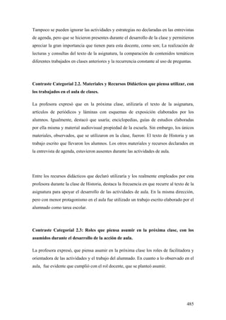 485
Tampoco se pueden ignorar las actividades y estrategias no declaradas en las entrevistas
de agenda, pero que se hicieron presentes durante el desarrollo de la clase y permitieron
apreciar la gran importancia que tienen para esta docente, como son; La realización de
lecturas y consultas del texto de la asignatura, la comparación de contenidos temáticos
diferentes trabajados en clases anteriores y la recurrencia constante al uso de preguntas.
Contraste Categoríal 2.2. Materiales y Recursos Didácticos que piensa utilizar, con
los trabajados en el aula de clases.
La profesora expresó que en la próxima clase, utilizaría el texto de la asignatura,
artículos de periódicos y láminas con esquemas de exposición elaborados por los
alumnos. Igualmente, destacó que usaría; enciclopedias, guías de estudios elaboradas
por ella misma y material audiovisual propiedad de la escuela. Sin embargo, los únicos
materiales, observados, que se utilizaron en la clase, fueron: El texto de Historia y un
trabajo escrito que llevaron los alumnos. Los otros materiales y recursos declarados en
la entrevista de agenda, estuvieron ausentes durante las actividades de aula.
Entre los recursos didácticos que declaró utilizaría y los realmente empleados por esta
profesora durante la clase de Historia, destaca la frecuencia en que recurre al texto de la
asignatura para apoyar el desarrollo de las actividades de aula. En la misma dirección,
pero con menor protagonismo en el aula fue utilizado un trabajo escrito elaborado por el
alumnado como tarea escolar.
Contraste Categoríal 2.3: Roles que piensa asumir en la próxima clase, con los
asumidos durante el desarrollo de la acción de aula.
La profesora expresó, que piensa asumir en la próxima clase los roles de facilitadora y
orientadora de las actividades y el trabajo del alumnado. En cuanto a lo observado en el
aula, fue evidente que cumplió con el rol docente, que se planteó asumir.
 