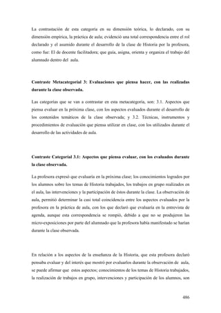 486
La contrastación de esta categoría en su dimensión teórica, lo declarado, con su
dimensión empírica, la práctica de aula; evidenció una total correspondencia entre el rol
declarado y el asumido durante el desarrollo de la clase de Historia por la profesora,
como fue: El de docente facilitadora; que guía, asigna, orienta y organiza el trabajo del
alumnado dentro del aula.
Contraste Metacategoríal 3: Evaluaciones que piensa hacer, con las realizadas
durante la clase observada.
Las categorías que se van a contrastar en esta metacategoría, son: 3.1. Aspectos que
piensa evaluar en la próxima clase, con los aspectos evaluados durante el desarrollo de
los contenidos temáticos de la clase observada; y 3.2. Técnicas, instrumentos y
procedimientos de evaluación que piensa utilizar en clase, con los utilizados durante el
desarrollo de las actividades de aula.
Contraste Categoríal 3.1: Aspectos que piensa evaluar, con los evaluados durante
la clase observada.
La profesora expresó que evaluaría en la próxima clase; los conocimientos logrados por
los alumnos sobre los temas de Historia trabajados, los trabajos en grupo realizados en
el aula, las intervenciones y la participación de éstos durante la clase. La observación de
aula, permitió determinar la casi total coincidencia entre los aspectos evaluados por la
profesora en la práctica de aula, con los que declaró que evaluaría en la entrevista de
agenda, aunque esta correspondencia se rompió, debido a que no se produjeron las
micro-exposiciones por parte del alumnado que la profesora había manifestado se harían
durante la clase observada.
En relación a los aspectos de la enseñanza de la Historia, que esta profesora declaró
pensaba evaluar y del interés que mostró por evaluarlos durante la observación de aula,
se puede afirmar que estos aspectos; conocimientos de los temas de Historia trabajados,
la realización de trabajos en grupo, intervenciones y participación de los alumnos, son
 