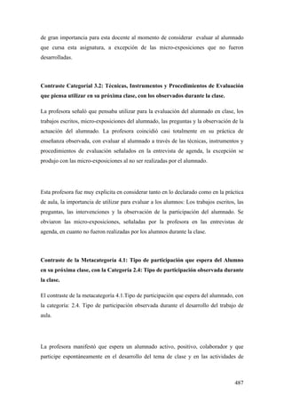 487
de gran importancia para esta docente al momento de considerar evaluar al alumnado
que cursa esta asignatura, a excepción de las micro-exposiciones que no fueron
desarrolladas.
Contraste Categoríal 3.2: Técnicas, Instrumentos y Procedimientos de Evaluación
que piensa utilizar en su próxima clase, con los observados durante la clase.
La profesora señaló que pensaba utilizar para la evaluación del alumnado en clase, los
trabajos escritos, micro-exposiciones del alumnado, las preguntas y la observación de la
actuación del alumnado. La profesora coincidió casi totalmente en su práctica de
enseñanza observada, con evaluar al alumnado a través de las técnicas, instrumentos y
procedimientos de evaluación señalados en la entrevista de agenda, la excepción se
produjo con las micro-exposiciones al no ser realizadas por el alumnado.
Esta profesora fue muy explicita en considerar tanto en lo declarado como en la práctica
de aula, la importancia de utilizar para evaluar a los alumnos: Los trabajos escritos, las
preguntas, las intervenciones y la observación de la participación del alumnado. Se
obviaron las micro-exposiciones, señaladas por la profesora en las entrevistas de
agenda, en cuanto no fueron realizadas por los alumnos durante la clase.
Contraste de la Metacategoría 4.1: Tipo de participación que espera del Alumno
en su próxima clase, con la Categoría 2.4: Tipo de participación observada durante
la clase.
El contraste de la metacategoría 4.1.Tipo de participación que espera del alumnado, con
la categoría: 2.4. Tipo de participación observada durante el desarrollo del trabajo de
aula.
La profesora manifestó que espera un alumnado activo, positivo, colaborador y que
participe espontáneamente en el desarrollo del tema de clase y en las actividades de
 