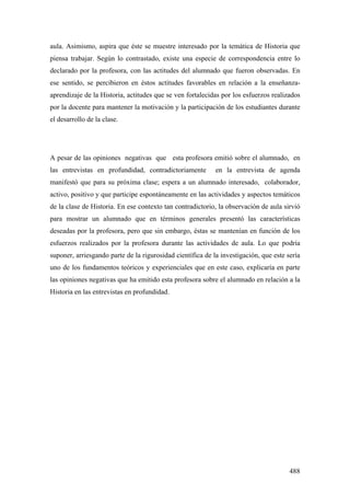 488
aula. Asimismo, aspira que éste se muestre interesado por la temática de Historia que
piensa trabajar. Según lo contrastado, existe una especie de correspondencia entre lo
declarado por la profesora, con las actitudes del alumnado que fueron observadas. En
ese sentido, se percibieron en éstos actitudes favorables en relación a la enseñanza-
aprendizaje de la Historia, actitudes que se ven fortalecidas por los esfuerzos realizados
por la docente para mantener la motivación y la participación de los estudiantes durante
el desarrollo de la clase.
A pesar de las opiniones negativas que esta profesora emitió sobre el alumnado, en
las entrevistas en profundidad, contradictoriamente en la entrevista de agenda
manifestó que para su próxima clase; espera a un alumnado interesado, colaborador,
activo, positivo y que participe espontáneamente en las actividades y aspectos temáticos
de la clase de Historia. En ese contexto tan contradictorio, la observación de aula sirvió
para mostrar un alumnado que en términos generales presentó las características
deseadas por la profesora, pero que sin embargo, éstas se mantenían en función de los
esfuerzos realizados por la profesora durante las actividades de aula. Lo que podría
suponer, arriesgando parte de la rigurosidad científica de la investigación, que este sería
uno de los fundamentos teóricos y experienciales que en este caso, explicaría en parte
las opiniones negativas que ha emitido esta profesora sobre el alumnado en relación a la
Historia en las entrevistas en profundidad.
 