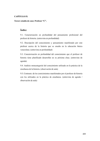 489
CAPÍTULO IX
Tercer estudio de caso: Profesor “C”.
Índice
9.1. Caracterización en profundidad del pensamiento profesional del
profesor de historia. (entrevista en profundidad)
9.2. Descripción del conocimiento y pensamiento manifestado por este
profesor acerca de la historia que se enseña en la educación básica
venezolana. (entrevista en profundidad)
9.3. Caracterización en profundidad del conocimiento que el profesor de
historia tiene planificado desarrollar en su próxima clase. (entrevista de
agenda)
9.4. Análisis metacategorial del conocimiento utilizado en la práctica de la
enseñanza de la historia. (observación de aula)
9.5. Contraste: de los conocimientos manifestados por el profesor de historia
con los utilizados en la práctica de enseñanza. (entrevista de agenda /
observación de aula)
 
