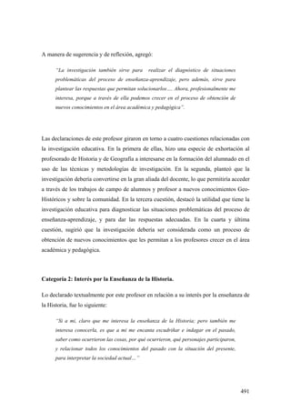491
A manera de sugerencia y de reflexión, agregó:
“La investigación también sirve para realizar el diagnóstico de situaciones
problemáticas del proceso de enseñanza-aprendizaje, pero además, sirve para
plantear las respuestas que permitan solucionarlos…. Ahora, profesionalmente me
interesa, porque a través de ella podemos crecer en el proceso de obtención de
nuevos conocimientos en el área académica y pedagógica”.
Las declaraciones de este profesor giraron en torno a cuatro cuestiones relacionadas con
la investigación educativa. En la primera de ellas, hizo una especie de exhortación al
profesorado de Historia y de Geografía a interesarse en la formación del alumnado en el
uso de las técnicas y metodologías de investigación. En la segunda, planteó que la
investigación debería convertirse en la gran aliada del docente, lo que permitiría acceder
a través de los trabajos de campo de alumnos y profesor a nuevos conocimientos Geo-
Históricos y sobre la comunidad. En la tercera cuestión, destacó la utilidad que tiene la
investigación educativa para diagnosticar las situaciones problemáticas del proceso de
enseñanza-aprendizaje, y para dar las respuestas adecuadas. En la cuarta y última
cuestión, sugirió que la investigación debería ser considerada como un proceso de
obtención de nuevos conocimientos que les permitan a los profesores crecer en el área
académica y pedagógica.
Categoría 2: Interés por la Enseñanza de la Historia.
Lo declarado textualmente por este profesor en relación a su interés por la enseñanza de
la Historia, fue lo siguiente:
“Si a mi, claro que me interesa la enseñanza de la Historia; pero también me
interesa conocerla, es que a mi me encanta escudriñar e indagar en el pasado,
saber como ocurrieron las cosas, por qué ocurrieron, qué personajes participaron,
y relacionar todos los conocimientos del pasado con la situación del presente,
para interpretar la sociedad actual…”
 