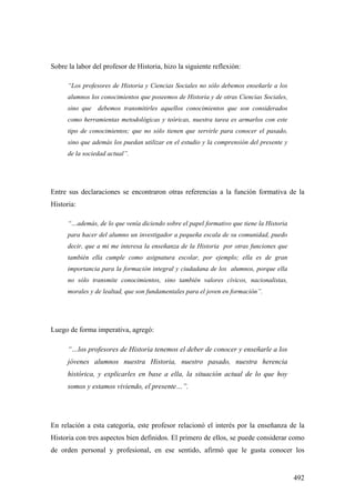 492
Sobre la labor del profesor de Historia, hizo la siguiente reflexión:
“Los profesores de Historia y Ciencias Sociales no sólo debemos enseñarle a los
alumnos los conocimientos que poseemos de Historia y de otras Ciencias Sociales,
sino que debemos transmitirles aquellos conocimientos que son considerados
como herramientas metodológicas y teóricas, nuestra tarea es armarlos con este
tipo de conocimientos; que no sólo tienen que servirle para conocer el pasado,
sino que además los puedan utilizar en el estudio y la comprensión del presente y
de la sociedad actual”.
Entre sus declaraciones se encontraron otras referencias a la función formativa de la
Historia:
“…además, de lo que venía diciendo sobre el papel formativo que tiene la Historia
para hacer del alumno un investigador a pequeña escala de su comunidad, puedo
decir, que a mi me interesa la enseñanza de la Historia por otras funciones que
también ella cumple como asignatura escolar, por ejemplo; ella es de gran
importancia para la formación integral y ciudadana de los alumnos, porque ella
no sólo transmite conocimientos, sino también valores cívicos, nacionalistas,
morales y de lealtad, que son fundamentales para el joven en formación”.
Luego de forma imperativa, agregó:
“…los profesores de Historia tenemos el deber de conocer y enseñarle a los
jóvenes alumnos nuestra Historia, nuestro pasado, nuestra herencia
histórica, y explicarles en base a ella, la situación actual de lo que hoy
somos y estamos viviendo, el presente…”.
En relación a esta categoría, este profesor relacionó el interés por la enseñanza de la
Historia con tres aspectos bien definidos. El primero de ellos, se puede considerar como
de orden personal y profesional, en ese sentido, afirmó que le gusta conocer los
 
