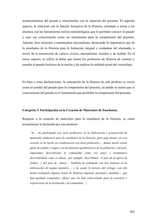 493
acontecimientos del pasado y relacionarlos con la situación del presente. El segundo
aspecto, lo relacionó con la función formativa de la Historia, orientado a armar a los
alumnos con las herramientas teórico-metodológicas que le permitan conocer el pasado
y usar ese conocimiento como un instrumento para la comprensión del presente.
Además, hizo alusiones a sentimientos nacionalistas, destacando la importancia que de
la enseñanza de la Historia para la formación integral y ciudadana del alumnado, a
través de la transmisión de valores cívicos, nacionalistas, morales y de lealtad. En el
tercer aspecto, se refirió al deber que tienen los profesores de Historia de conocer y
enseñar el pasado histórico de la nación y de explicar la realidad actual del venezolano.
En base a estas declaraciones, la concepción de la Historia de este profesor se revela
como el estudio del pasado para la comprensión del presente, en donde se asume que el
conocimiento del pasado es el instrumento que posibilita la comprensión del presente.
Categoría 3: Participación en la Creación de Materiales de Enseñanza.
Respecto a la creación de materiales para la enseñanza de la Historia, se citará
textualmente lo declarado por este profesor:
“Si,… he participado con otros profesores en la elaboración y preparación de
materiales didácticos para la enseñanza de la Historia, pero aquí mismo, en esta
escuela, lo he hecho en colaboración con otros profesores,… hemos hecho varías
guías de estudio y mapas con movimientos geohistóricos de la población y del país,
empezamos describiendo la comunidad como era antes y terminamos
describiéndola como es ahora, por ejemplo; describimos el país de la época de
Gómez y del país de ahora…. También he trabajado con mis alumnos en la
elaboración de mapas mentales,… y he usado la técnica del collage, con ella
hemos trabajado algunos temas de Historia regional, nacional y mundial,… que
han quedado estupendos, ¡fíjate! que los han seleccionado para la cartelera y
exposiciones de la institución y la comunidad…”.
 