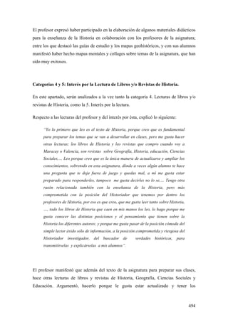 494
El profesor expresó haber participado en la elaboración de algunos materiales didácticos
para la enseñanza de la Historia en colaboración con los profesores de la asignatura;
entre los que destacó las guías de estudio y los mapas geohistóricos, y con sus alumnos
manifestó haber hecho mapas mentales y collages sobre temas de la asignatura, que han
sido muy exitosos.
Categorías 4 y 5: Interés por la Lectura de Libros y/o Revistas de Historia.
En este apartado, serán analizados a la vez tanto la categoría 4. Lecturas de libros y/o
revistas de Historia, como la 5. Interés por la lectura.
Respecto a las lecturas del profesor y del interés por ésta, explicó lo siguiente:
“Yo lo primero que leo es el texto de Historia, porque creo que es fundamental
para preparar los temas que se van a desarrollar en clases, pero me gusta hacer
otras lecturas; leo libros de Historia y leo revistas que compro cuando voy a
Maracay o Valencia, son revistas sobre Geografía, Historia, educación, Ciencias
Sociales,… Leo porque creo que es la única manera de actualizarse y ampliar los
conocimientos, sobretodo en esta asignatura, dónde a veces algún alumno te hace
una pregunta que te deja fuera de juego y quedas mal, a mí me gusta estar
preparado para responderles, tampoco me gusta decirles no lo se,… Tengo otra
razón relacionada también con la enseñanza de la Historia, pero más
comprometida con la posición del Historiador que tenemos por dentro los
profesores de Historia, por eso es que creo, que me gusta leer tanto sobre Historia,
…, todo los libros de Historia que caen en mis manos los leo, lo hago porque me
gusta conocer las distintas posiciones y el pensamiento que tienen sobre la
Historia los diferentes autores; y porque me gusta pasar de la posición cómoda del
simple lector ávido sólo de información, a la posición comprometida y riesgosa del
Historiador investigador, del buscador de verdades históricas, para
transmitírselas y explicárselas a mis alumnos”.
El profesor manifestó que además del texto de la asignatura para preparar sus clases,
hace otras lecturas de libros y revistas de Historia, Geografía, Ciencias Sociales y
Educación. Argumentó, hacerlo porque le gusta estar actualizado y tener los
 