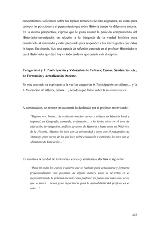 495
conocimientos suficientes sobre los tópicos temáticos de esta asignatura, así como para
conocer las posiciones y el pensamiento que sobre Historia tienen los diferentes autores.
En la misma perspectiva, expresó que le gusta asumir la posición comprometida del
Historiador-investigador en relación a la búsqueda de la verdad histórica para
enseñársela al alumnado y estar preparado para responder a las interrogantes que éstos
le hagan. En síntesis, hizo una especie de reflexión centrada en el profesor-Historiador o
en el Historiador que dice hay en todo profesor que enseña esta disciplina.
Categorías 6 y 7: Participación y Valoración de Talleres, Cursos, Seminarios, etc.,
de Formación y Actualización Docente.
En este apartado se explicarán a la vez las categorías 6. Participación en talleres… y la
7. Valoración de talleres, cursos…., debido a que tratan sobre la misma temática.
A continuación, se expone textualmente lo declarado por el profesor entrevistado:
“Déjame ver, bueno,…he realizado muchos cursos y talleres en Historia local y
regional, en Geografía, currículo, evaluación,… y he hecho otros en el área de
educación, investigación, análisis de textos de Historia y hasta unos en Didáctica
de la Historia. Algunos los hice con la universidad y otros con el pedagógico de
Maracay, pero varios de los que hice sobre evaluación y currículo, los hice con el
Ministerio de Educación…”.
En cuanto a la calidad de los talleres, cursos y seminarios, declaró lo siguiente:
“Para mi todos los cursos y talleres que se realizan para actualizarse y formarse
profesionalmente, son positivos, de alguna manera ellos se revierten en el
mejoramiento de tu práctica docente como profesor, yo pienso que todos los cursos
que se hacen tienen gran importancia para la aplicabilidad del profesor en el
aula,...”
 
