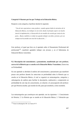 497
Categoría 9: Razones por las que Trabaja en la Educación Básica.
Respecto a esta categoría, el profesor declaró lo siguiente:
“Una de mis expectativas como profesor, cuando apenas había la iniciativa de la
Educación Básica, era trabajar en este nivel, desde el principio espere con mucho
interés la implantación y el desarrollo de este modelo de escuela que venía de otra
parte,.. Bueno, también es verdad, me agrada trabajar con niños y jóvenes, por eso
siempre me ha atraído este nivel de la educación…”
Este profesor, al igual que hizo en el apartado sobre el Pensamiento Profesional del
profesorado350
; manifestó agradarle trabajar con jóvenes y en el Subsistema de
Educación Básica venezolano.
9.2. Descripción del conocimiento y pensamiento, manifestado por este profesor,
acerca de la Historia que se enseña en la Educación Básica Venezolana. (Entrevista
en Profundidad)
En este apartado se abordará el análisis del conocimiento y pensamiento que manifestó
poseer este profesor durante las entrevistas en profundidad sobre la Historia que se
enseña en la Educación Básica, el cual se organizó en metacategorías, categorías y
subcategorías de análisis para facilitar la descripción, explicación y comprensión en
profundidad de este tipo de conocimiento, en relación a la preocupación del profesor:
por qué Historia enseñar, qué enseñar de ella, para qué enseñarla y cómo enseñarla.
Las metacategorías que constituyen este apartado, son las siguientes: 1. Conocimiento
de Historia; 2. La Historia que se enseña en la Educación Básica; 3. Valoración que
350
Véase la subcategoría 106 en el anexo Nº 5
 