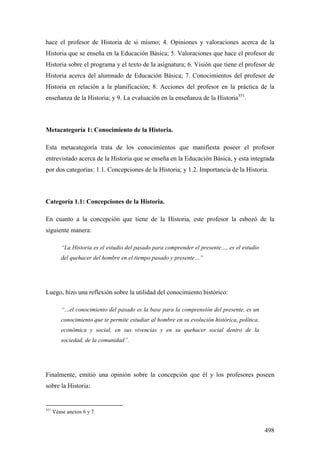 498
hace el profesor de Historia de si mismo; 4. Opiniones y valoraciones acerca de la
Historia que se enseña en la Educación Básica; 5. Valoraciones que hace el profesor de
Historia sobre el programa y el texto de la asignatura; 6. Visión que tiene el profesor de
Historia acerca del alumnado de Educación Básica; 7. Conocimientos del profesor de
Historia en relación a la planificación; 8. Acciones del profesor en la práctica de la
enseñanza de la Historia; y 9. La evaluación en la enseñanza de la Historia351
.
Metacategoría 1: Conocimiento de la Historia.
Esta metacategoría trata de los conocimientos que manifiesta poseer el profesor
entrevistado acerca de la Historia que se enseña en la Educación Básica, y esta integrada
por dos categorías: 1.1. Concepciones de la Historia; y 1.2. Importancia de la Historia.
Categoría 1.1: Concepciones de la Historia.
En cuanto a la concepción que tiene de la Historia, este profesor la esbozó de la
siguiente manera:
“La Historia es el estudio del pasado para comprender el presente…, es el estudio
del quehacer del hombre en el tiempo pasado y presente…”
Luego, hizo una reflexión sobre la utilidad del conocimiento histórico:
“…el conocimiento del pasado es la base para la comprensión del presente, es un
conocimiento que te permite estudiar al hombre en su evolución histórica, política,
económica y social, en sus vivencias y en su quehacer social dentro de la
sociedad, de la comunidad”.
Finalmente, emitió una opinión sobre la concepción que él y los profesores poseen
sobre la Historia:
351
Véase anexos 6 y 7.
 
