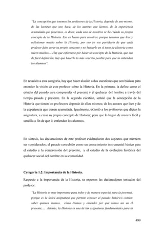 499
“La concepción que tenemos los profesores de la Historia, depende de uno mismo,
de las lecturas que uno hace, de los autores que leemos, de la experiencia
acumulada que poseemos, es decir, cada uno de nosotros se ha creado su propio
concepto de la Historia. Eso es bueno para nosotros, porque tenemos que leer y
reflexionar mucho sobre la Historia, por eso yo soy partidario de que cada
profesor debe crear su propio concepto y no buscarlo en el texto de Historia como
hacen muchos,... Hay que esforzarse por hacer un concepto de la Historia, que sea
de fácil definición, hay que hacerlo lo más sencillo posible para que lo entiendan
los alumnos”.
En relación a esta categoría, hay que hacer alusión a dos cuestiones que son básicas para
entender la visión de este profesor sobre la Historia. En la primera, la define como el
estudio del pasado para comprender el presente y el quehacer del hombre a través del
tiempo pasado y presente. En la segunda cuestión, señaló que la concepción de la
Historia que tienen los profesores depende de ellos mismos; de los autores que leen y de
la experiencia que tienen acumulada. Igualmente, exhortó a los profesores que dictan la
asignatura, a crear su propio concepto de Historia; pero que lo hagan de manera fácil y
sencilla a fin de que lo entiendan los alumnos.
En síntesis, las declaraciones de este profesor evidenciaron dos aspectos que merecen
ser considerados; el pasado concebido como un conocimiento instrumental básico para
el estudio y la comprensión del presente, y el estudio de la evolución histórica del
quehacer social del hombre en su comunidad.
Categoría 1.2: Importancia de la Historia.
Respecto a la importancia de la Historia, se exponen las declaraciones textuales del
profesor:
“La Historia es muy importante para todos y de manera especial para la juventud,
porque es la única asignatura que permite conocer el pasado histórico común;
saber quiénes éramos, cómo éramos y entender por qué somos así en el
presente,… Además, la Historia es una de las asignaturas fundamentales para la
 