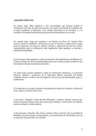 5
AGRADECIMIENTOS
En primer lugar, debo agradecer a dos universidades que hicieron posible la
culminación con éxito de esta tesis doctoral, a la ilustre Universidad de Carabobo, por
su apoyo académico y financiero a mis estudios doctorales en el extranjero, y a la
excelente Universidad de Barcelona, por permitirme desarrollarlos en sus aulas.
En segundo lugar, tengo que agradecer a mi Director de Tesis, Dr. Joaquín Prats
Cuevas, fuente de sabiduría y motivación, ya que la atención y dedicación en largas
horas de reuniones, así como sus valiosos consejos y supervisión de esta tesis, fueron
imprescindibles para su elaboración final. Igualmente, debo agradecer su amistad y
espléndida hospitalidad.
En tercer lugar, debo agradecer a todos los profesores del Departamento de Didáctica de
Ciencias Sociales de la Universidad de Barcelona, por el interés y apoyo académico que
me brindaron durante mis estudios doctorales.
En cuarto lugar, quisiera agradecer a todas las instituciones educativas, a su personal
directivo, alumnos y profesores de la Educación Básica venezolana del Estado
Carabobo, donde se realizó esta investigación. Gracias por tan desinteresado apoyo y
colaboración.
A la memoria de mi madre, presencia reconfortante de todos mis esfuerzos. Océano de
amor, alegría y sacrificio por el otro.
A mis hijos: Alejandra, Tomás Ricardo (Ricardito) y Patricia. Quienes tuvieron que
sufrir mi ausencia durante varios años, gracias por entender y verlos crecer. Por ustedes,
continúo soñando y siendo idealista.
A mis hermanos: Oswaldo, Elio, Gloria, Aminta, Alicia y Chavela. Por ser ejemplo de
fidelidad a sus convicciones revolucionarias, a sus sentimientos de solidaridad, y por ser
la expresión de lo que debe ser la familia.
 