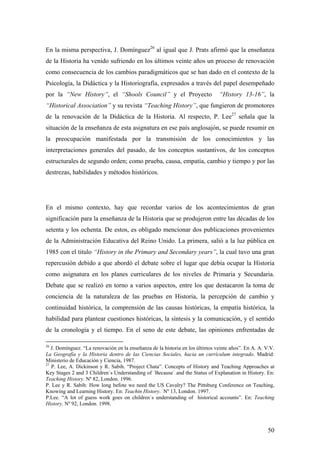 50
En la misma perspectiva, J. Domínguez26
al igual que J. Prats afirmó que la enseñanza
de la Historia ha venido sufriendo en los últimos veinte años un proceso de renovación
como consecuencia de los cambios paradigmáticos que se han dado en el contexto de la
Psicología, la Didáctica y la Historiografía, expresados a través del papel desempeñado
por la “New History”, el “Shools Council” y el Proyecto “History 13-16”, la
“Historical Association” y su revista “Teaching History”, que fungieron de promotores
de la renovación de la Didáctica de la Historia. Al respecto, P. Lee27
señala que la
situación de la enseñanza de esta asignatura en ese país anglosajón, se puede resumir en
la preocupación manifestada por la transmisión de los conocimientos y las
interpretaciones generales del pasado, de los conceptos sustantivos, de los conceptos
estructurales de segundo orden; como prueba, causa, empatía, cambio y tiempo y por las
destrezas, habilidades y métodos históricos.
En el mismo contexto, hay que recordar varios de los acontecimientos de gran
significación para la enseñanza de la Historia que se produjeron entre las décadas de los
setenta y los ochenta. De estos, es obligado mencionar dos publicaciones provenientes
de la Administración Educativa del Reino Unido. La primera, salió a la luz pública en
1985 con el titulo “History in the Primary and Secondary years”, la cual tuvo una gran
repercusión debido a que abordó el debate sobre el lugar que debía ocupar la Historia
como asignatura en los planes curriculares de los niveles de Primaria y Secundaria.
Debate que se realizó en torno a varios aspectos, entre los que destacaron la toma de
conciencia de la naturaleza de las pruebas en Historia, la percepción de cambio y
continuidad histórica, la comprensión de las causas históricas, la empatía histórica, la
habilidad para plantear cuestiones históricas, la síntesis y la comunicación, y el sentido
de la cronología y el tiempo. En el seno de este debate, las opiniones enfrentadas de
26
J. Domínguez. “La renovación en la enseñanza de la historia en los últimos veinte años”. En A. A. V.V.
La Geografía y la Historia dentro de las Ciencias Sociales, hacia un currículum integrado. Madrid:
Ministerio de Educación y Ciencia, 1987.
27
P. Lee, A. Dickinson y R. Sabih. “Project Chata”. Concepts of History and Teaching Approaches at
Key Stages 2 and 3 Children`s Understanding of ´Because` and the Status of Explanation in History. En:
Teaching History. Nº 82, London. 1996.
P. Lee y R. Sabih: How long befote we need the US Cavalry? The Pittsburg Conference on Teaching,
Knowing and Learning History. En: Teachin History. Nº 13, London. 1997.
P.Lee. “A lot of guess work goes on children`s understanding of historical accounts”. En: Teaching
History. Nº 92, London. 1998.
 