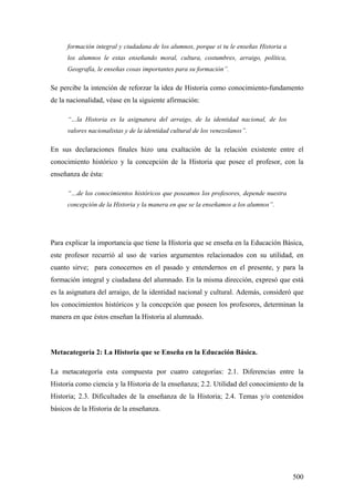 500
formación integral y ciudadana de los alumnos, porque si tu le enseñas Historia a
los alumnos le estas enseñando moral, cultura, costumbres, arraigo, política,
Geografía, le enseñas cosas importantes para su formación”.
Se percibe la intención de reforzar la idea de Historia como conocimiento-fundamento
de la nacionalidad, véase en la siguiente afirmación:
“…la Historia es la asignatura del arraigo, de la identidad nacional, de los
valores nacionalistas y de la identidad cultural de los venezolanos”.
En sus declaraciones finales hizo una exaltación de la relación existente entre el
conocimiento histórico y la concepción de la Historia que posee el profesor, con la
enseñanza de ésta:
“…de los conocimientos históricos que poseamos los profesores, depende nuestra
concepción de la Historia y la manera en que se la enseñamos a los alumnos”.
Para explicar la importancia que tiene la Historia que se enseña en la Educación Básica,
este profesor recurrió al uso de varios argumentos relacionados con su utilidad, en
cuanto sirve; para conocernos en el pasado y entendernos en el presente, y para la
formación integral y ciudadana del alumnado. En la misma dirección, expresó que está
es la asignatura del arraigo, de la identidad nacional y cultural. Además, consideró que
los conocimientos históricos y la concepción que poseen los profesores, determinan la
manera en que éstos enseñan la Historia al alumnado.
Metacategoría 2: La Historia que se Enseña en la Educación Básica.
La metacategoría esta compuesta por cuatro categorías: 2.1. Diferencias entre la
Historia como ciencia y la Historia de la enseñanza; 2.2. Utilidad del conocimiento de la
Historia; 2.3. Dificultades de la enseñanza de la Historia; 2.4. Temas y/o contenidos
básicos de la Historia de la enseñanza.
 